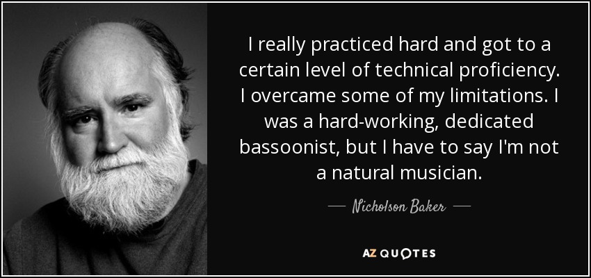 I really practiced hard and got to a certain level of technical proficiency. I overcame some of my limitations. I was a hard-working, dedicated bassoonist, but I have to say I'm not a natural musician. - Nicholson Baker