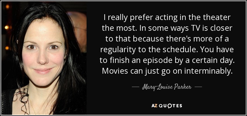 I really prefer acting in the theater the most. In some ways TV is closer to that because there's more of a regularity to the schedule. You have to finish an episode by a certain day. Movies can just go on interminably. - Mary-Louise Parker