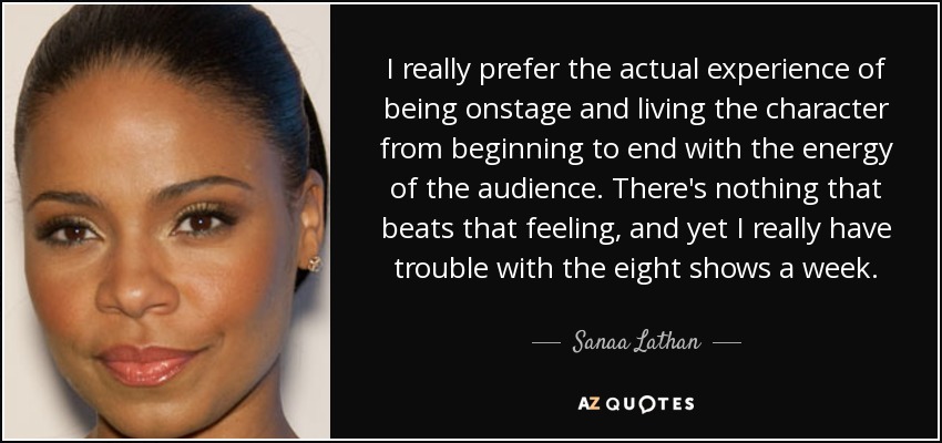 I really prefer the actual experience of being onstage and living the character from beginning to end with the energy of the audience. There's nothing that beats that feeling, and yet I really have trouble with the eight shows a week. - Sanaa Lathan