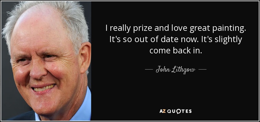 I really prize and love great painting. It's so out of date now. It's slightly come back in. - John Lithgow