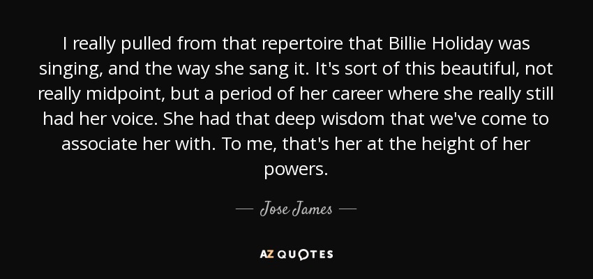 I really pulled from that repertoire that Billie Holiday was singing, and the way she sang it. It's sort of this beautiful, not really midpoint, but a period of her career where she really still had her voice. She had that deep wisdom that we've come to associate her with. To me, that's her at the height of her powers. - Jose James