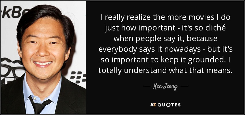 I really realize the more movies I do just how important - it's so cliché when people say it, because everybody says it nowadays - but it's so important to keep it grounded. I totally understand what that means. - Ken Jeong