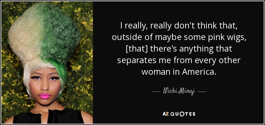 I really, really don't think that, outside of maybe some pink wigs, [that] there's anything that separates me from every other woman in America. - Nicki Minaj