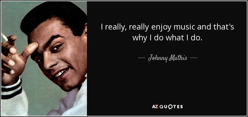 I really, really enjoy music and that's why I do what I do. - Johnny Mathis