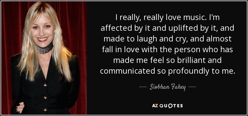 I really, really love music. I'm affected by it and uplifted by it, and made to laugh and cry, and almost fall in love with the person who has made me feel so brilliant and communicated so profoundly to me. - Siobhan Fahey