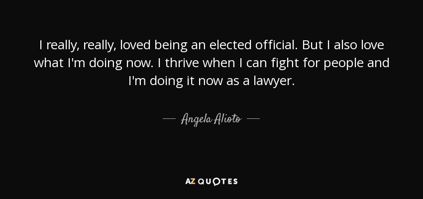 I really, really, loved being an elected official. But I also love what I'm doing now. I thrive when I can fight for people and I'm doing it now as a lawyer. - Angela Alioto