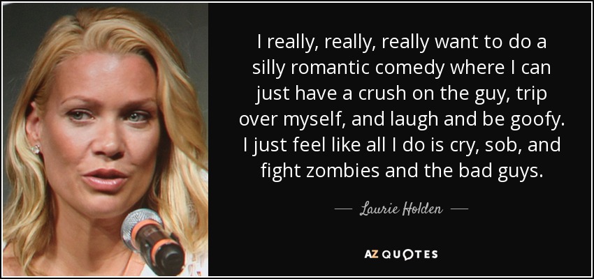 I really, really, really want to do a silly romantic comedy where I can just have a crush on the guy, trip over myself, and laugh and be goofy. I just feel like all I do is cry, sob, and fight zombies and the bad guys. - Laurie Holden
