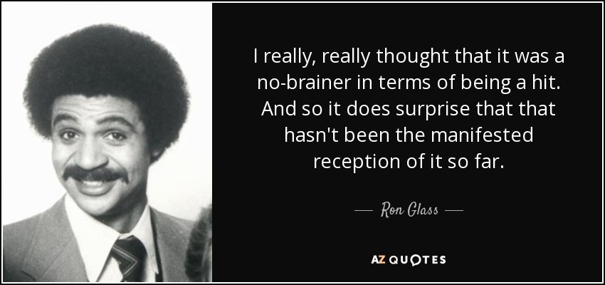 I really, really thought that it was a no-brainer in terms of being a hit. And so it does surprise that that hasn't been the manifested reception of it so far. - Ron Glass