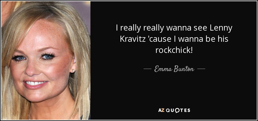 I really really wanna see Lenny Kravitz 'cause I wanna be his rockchick! - Emma Bunton