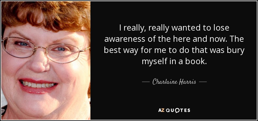 I really, really wanted to lose awareness of the here and now. The best way for me to do that was bury myself in a book. - Charlaine Harris