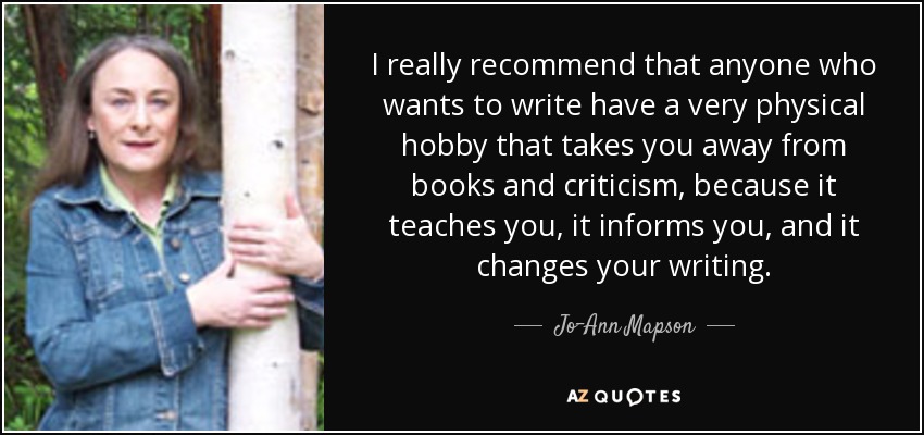 I really recommend that anyone who wants to write have a very physical hobby that takes you away from books and criticism, because it teaches you, it informs you, and it changes your writing. - Jo-Ann Mapson