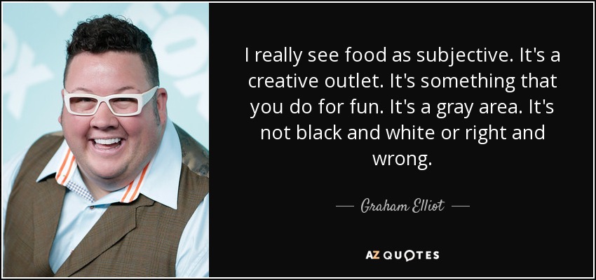 I really see food as subjective. It's a creative outlet. It's something that you do for fun. It's a gray area. It's not black and white or right and wrong. - Graham Elliot