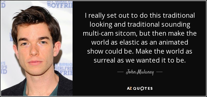 I really set out to do this traditional looking and traditional sounding multi-cam sitcom, but then make the world as elastic as an animated show could be. Make the world as surreal as we wanted it to be. - John Mulaney