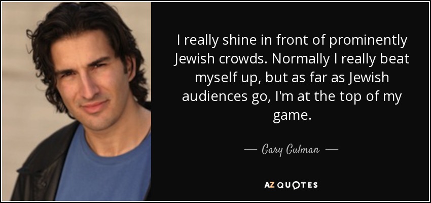 I really shine in front of prominently Jewish crowds. Normally I really beat myself up, but as far as Jewish audiences go, I'm at the top of my game. - Gary Gulman