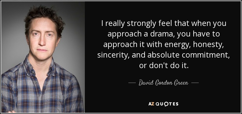 I really strongly feel that when you approach a drama, you have to approach it with energy, honesty, sincerity, and absolute commitment, or don't do it. - David Gordon Green