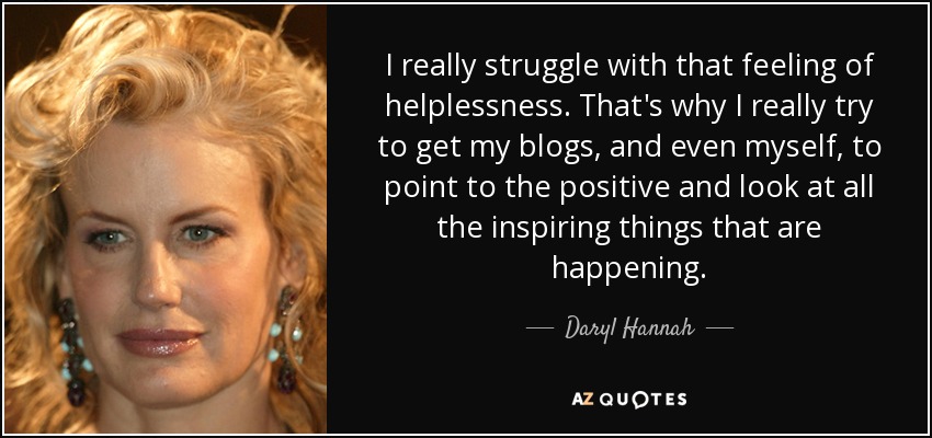 I really struggle with that feeling of helplessness. That's why I really try to get my blogs, and even myself, to point to the positive and look at all the inspiring things that are happening. - Daryl Hannah
