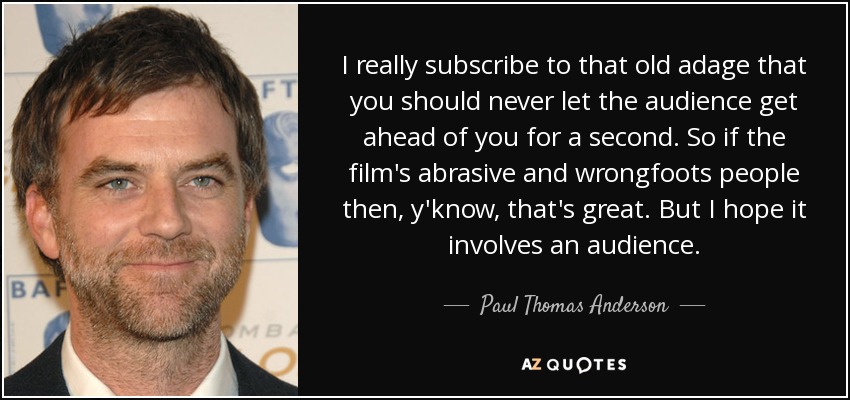 I really subscribe to that old adage that you should never let the audience get ahead of you for a second. So if the film's abrasive and wrongfoots people then, y'know, that's great. But I hope it involves an audience. - Paul Thomas Anderson