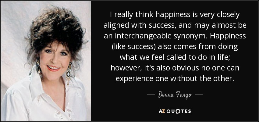 I really think happiness is very closely aligned with success, and may almost be an interchangeable synonym. Happiness (like success) also comes from doing what we feel called to do in life; however, it's also obvious no one can experience one without the other. - Donna Fargo