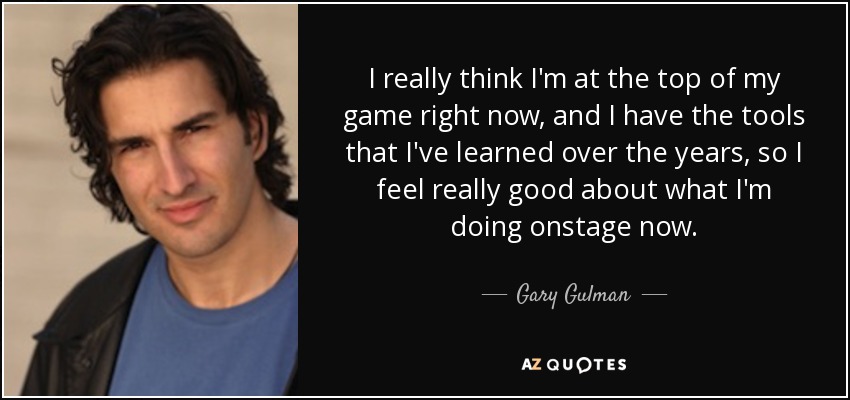 I really think I'm at the top of my game right now, and I have the tools that I've learned over the years, so I feel really good about what I'm doing onstage now. - Gary Gulman
