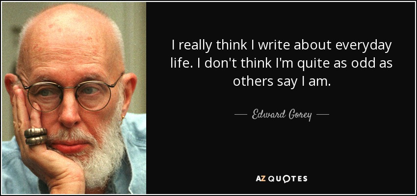 I really think I write about everyday life. I don't think I'm quite as odd as others say I am. - Edward Gorey