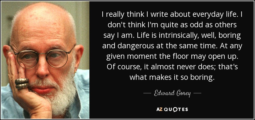 I really think I write about everyday life. I don't think I'm quite as odd as others say I am. Life is intrinsically, well, boring and dangerous at the same time. At any given moment the floor may open up. Of course, it almost never does; that's what makes it so boring. - Edward Gorey