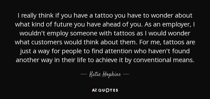 I really think if you have a tattoo you have to wonder about what kind of future you have ahead of you. As an employer, I wouldn't employ someone with tattoos as I would wonder what customers would think about them. For me, tattoos are just a way for people to find attention who haven't found another way in their life to achieve it by conventional means. - Katie Hopkins