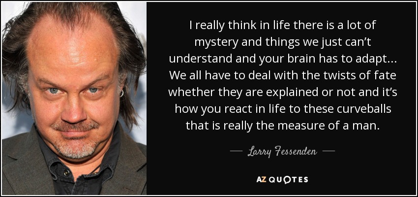 I really think in life there is a lot of mystery and things we just can’t understand and your brain has to adapt... We all have to deal with the twists of fate whether they are explained or not and it’s how you react in life to these curveballs that is really the measure of a man. - Larry Fessenden