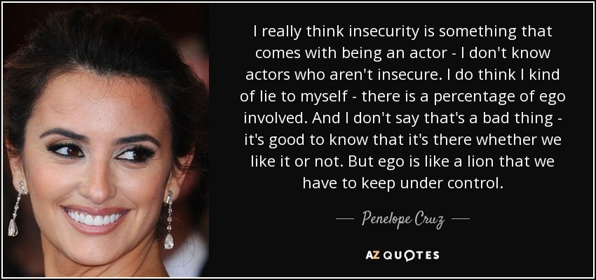 I really think insecurity is something that comes with being an actor - I don't know actors who aren't insecure. I do think I kind of lie to myself - there is a percentage of ego involved. And I don't say that's a bad thing - it's good to know that it's there whether we like it or not. But ego is like a lion that we have to keep under control. - Penelope Cruz