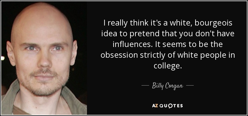I really think it's a white, bourgeois idea to pretend that you don't have influences. It seems to be the obsession strictly of white people in college. - Billy Corgan