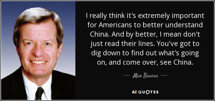 I really think it's extremely important for Americans to better understand China. And by better, I mean don't just read their lines. You've got to dig down to find out what's going on, and come over, see China. - Max Baucus