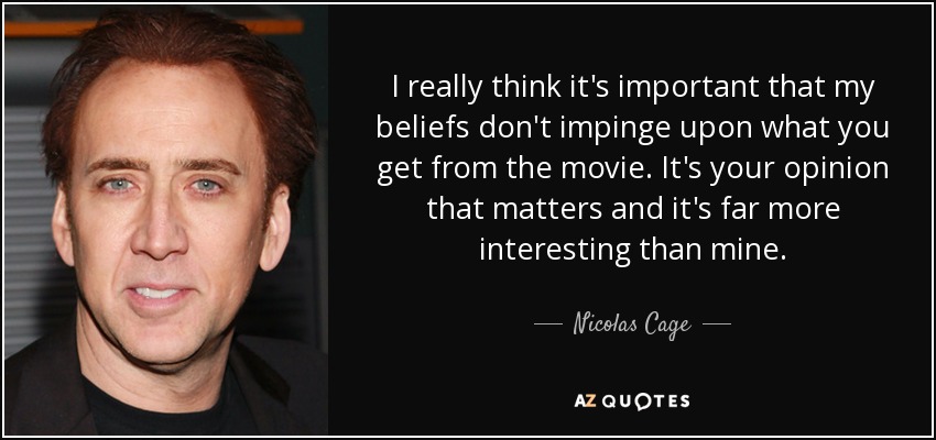I really think it's important that my beliefs don't impinge upon what you get from the movie. It's your opinion that matters and it's far more interesting than mine. - Nicolas Cage