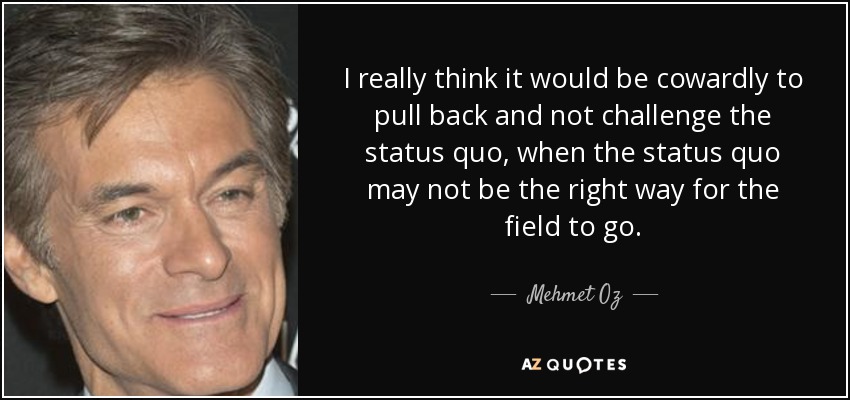 I really think it would be cowardly to pull back and not challenge the status quo, when the status quo may not be the right way for the field to go. - Mehmet Oz