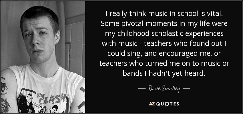 I really think music in school is vital. Some pivotal moments in my life were my childhood scholastic experiences with music - teachers who found out I could sing, and encouraged me, or teachers who turned me on to music or bands I hadn't yet heard. - Dave Smalley