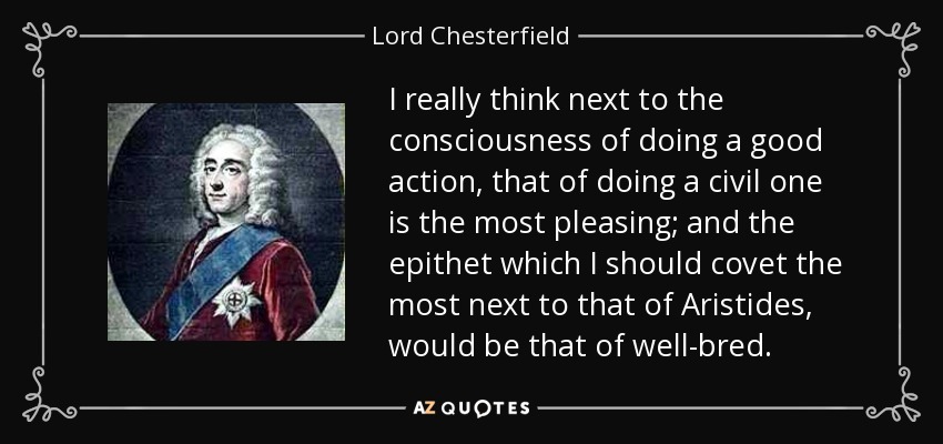 I really think next to the consciousness of doing a good action, that of doing a civil one is the most pleasing; and the epithet which I should covet the most next to that of Aristides, would be that of well-bred. - Lord Chesterfield