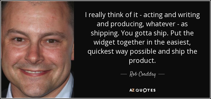I really think of it - acting and writing and producing, whatever - as shipping. You gotta ship. Put the widget together in the easiest, quickest way possible and ship the product. - Rob Corddry