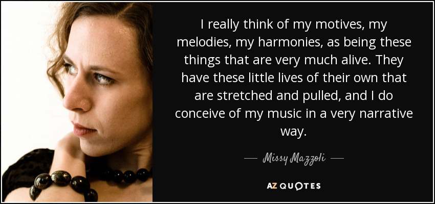 I really think of my motives, my melodies, my harmonies, as being these things that are very much alive. They have these little lives of their own that are stretched and pulled, and I do conceive of my music in a very narrative way. - Missy Mazzoli