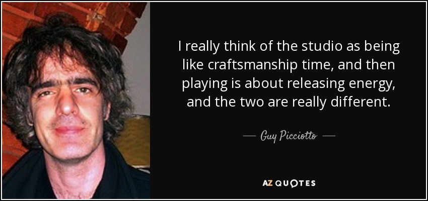I really think of the studio as being like craftsmanship time, and then playing is about releasing energy, and the two are really different. - Guy Picciotto