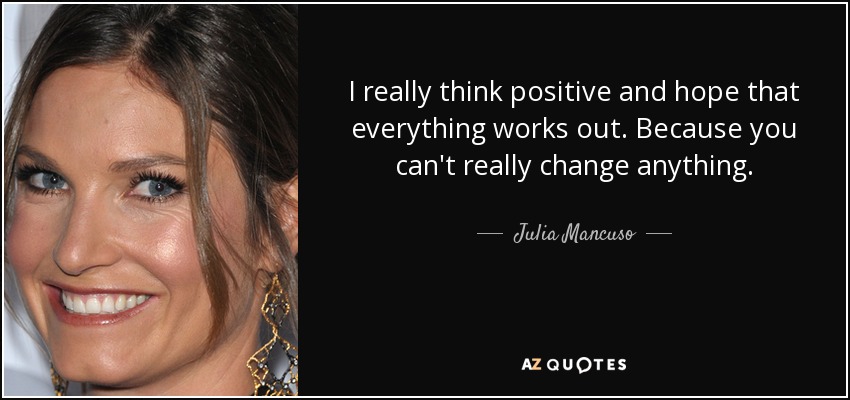 I really think positive and hope that everything works out. Because you can't really change anything. - Julia Mancuso
