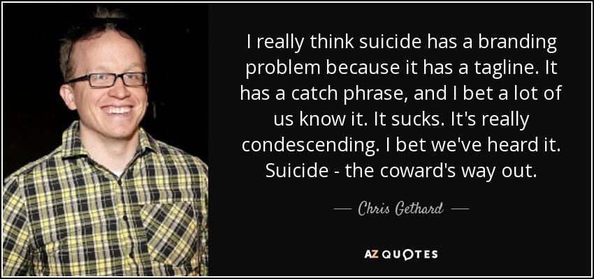 I really think suicide has a branding problem because it has a tagline. It has a catch phrase, and I bet a lot of us know it. It sucks. It's really condescending. I bet we've heard it. Suicide - the coward's way out. - Chris Gethard