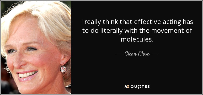 I really think that effective acting has to do literally with the movement of molecules. - Glenn Close