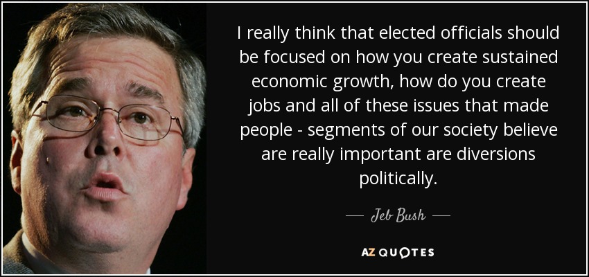 I really think that elected officials should be focused on how you create sustained economic growth, how do you create jobs and all of these issues that made people - segments of our society believe are really important are diversions politically. - Jeb Bush