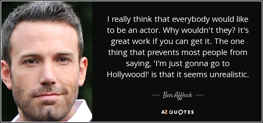 I really think that everybody would like to be an actor. Why wouldn't they? It's great work if you can get it. The one thing that prevents most people from saying, 'I'm just gonna go to Hollywood!' is that it seems unrealistic. - Ben Affleck