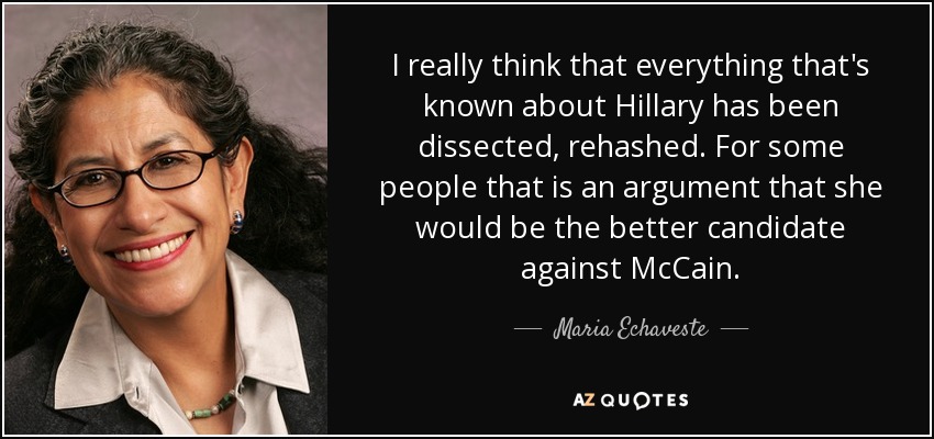 I really think that everything that's known about Hillary has been dissected, rehashed. For some people that is an argument that she would be the better candidate against McCain. - Maria Echaveste