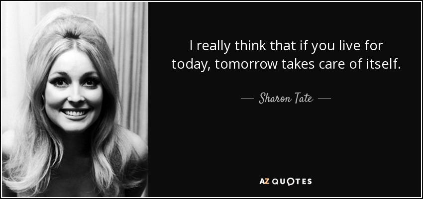I really think that if you live for today, tomorrow takes care of itself. - Sharon Tate