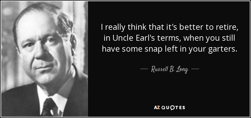 I really think that it's better to retire, in Uncle Earl's terms, when you still have some snap left in your garters. - Russell B. Long
