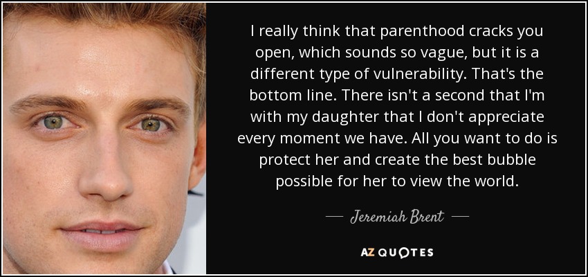 I really think that parenthood cracks you open, which sounds so vague, but it is a different type of vulnerability. That's the bottom line. There isn't a second that I'm with my daughter that I don't appreciate every moment we have. All you want to do is protect her and create the best bubble possible for her to view the world. - Jeremiah Brent