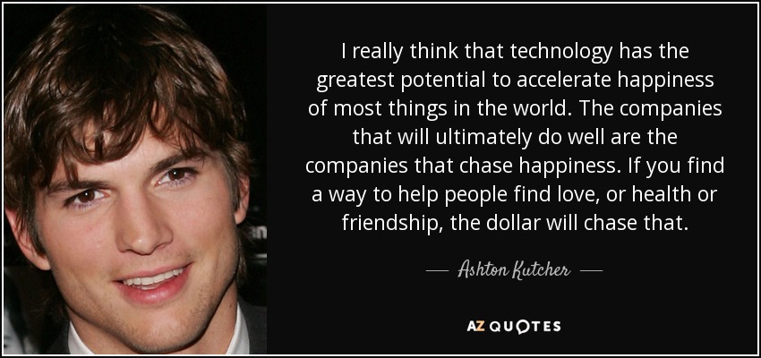 I really think that technology has the greatest potential to accelerate happiness of most things in the world. The companies that will ultimately do well are the companies that chase happiness. If you find a way to help people find love, or health or friendship, the dollar will chase that. - Ashton Kutcher
