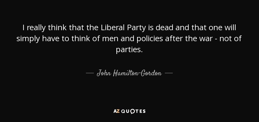 I really think that the Liberal Party is dead and that one will simply have to think of men and policies after the war - not of parties. - John Hamilton-Gordon, 1st Marquess of Aberdeen and Temair