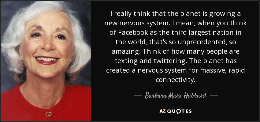 I really think that the planet is growing a new nervous system. I mean, when you think of Facebook as the third largest nation in the world, that's so unprecedented, so amazing. Think of how many people are texting and twittering. The planet has created a nervous system for massive, rapid connectivity. - Barbara Marx Hubbard