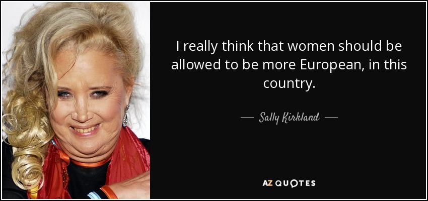 I really think that women should be allowed to be more European, in this country. - Sally Kirkland